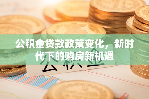 汝阳公积金贷款政策变化，新时代下的购房新机遇
