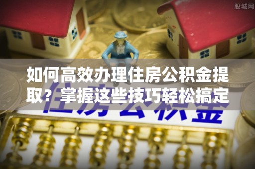 汝阳如何高效办理住房公积金提取？掌握这些技巧轻松搞定