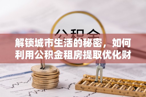 汝阳解锁城市生活的秘密，如何利用公积金租房提取优化财务规划