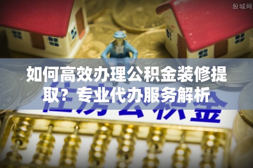 汝阳如何高效办理公积金装修提取？专业代办服务解析