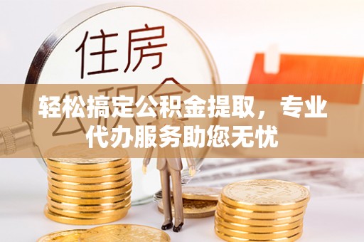 汝阳轻松搞定公积金提取，专业代办服务助您无忧