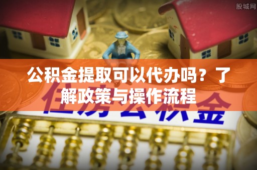 汝阳公积金提取可以代办吗？了解政策与操作流程