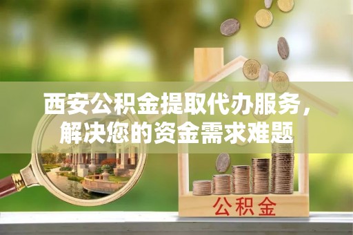 汝阳西安公积金提取代办服务，解决您的资金需求难题