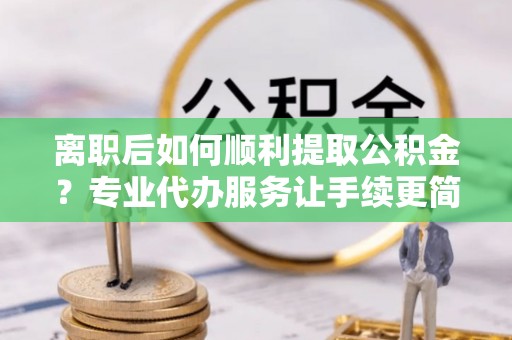 汝阳离职后如何顺利提取公积金？专业代办服务让手续更简单